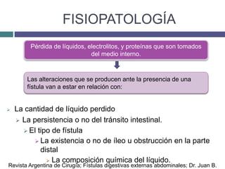 FISIOPATOLOGÍA
 La cantidad de líquido perdido
 La persistencia o no del tránsito intestinal.
 El tipo de fístula
 La existencia o no de íleo u obstrucción en la parte
distal
 La composición química del líquido.
Pérdida de líquidos, electrolitos, y proteínas que son tomados
del medio interno.
Las alteraciones que se producen ante la presencia de una
fístula van a estar en relación con:
Revista Argentina de Cirugía; Fístulas digestivas externas abdominales; Dr. Juan B.
 