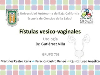 Universidad Autónoma de Baja California 
Escuela de Ciencias de la Salud 
Fístulas vesico-vaginales 
Urología 
Dr. Gutiérrez Villa 
GRUPO 703 
Martínez Castro Karla -> Palacios Castro Reneé -> Quiroz Lugo Angélica 
 
