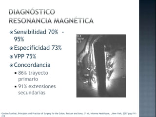  Sensibilidad 70% -
95%
 Especificidad 73%
 VPP 75%
 Concordancia
 86% trayecto
primario
 91% extensiones
secundarias
Gordon Santhat, Principles and Practice of Surgery for the Colon, Rectum and Anus, 3ª ed, Informa Healthcare, , New York, 2007 pag 191 -
219
 