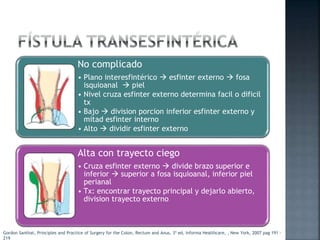 No complicado
• Plano interesfintérico  esfinter externo  fosa
isquioanal  piel
• Nivel cruza esfinter externo determina facil o dificil
tx
• Bajo  division porcion inferior esfinter externo y
mitad esfinter interno
• Alto  dividir esfinter externo
Alta con trayecto ciego
• Cruza esfinter externo  divide brazo superior e
inferior  superior a fosa isquioanal, inferior piel
perianal
• Tx: encontrar trayecto principal y dejarlo abierto,
division trayecto externo
Gordon Santhat, Principles and Practice of Surgery for the Colon, Rectum and Anus, 3ª ed, Informa Healthcare, , New York, 2007 pag 191 -
219
 