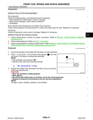 FRONT COIL SPRING AND SHOCK ABSORBER
< ON-VEHICLE REPAIR >

Inspection

INFOID:0000000004500910

A

INSPECTION AFTER DISASSEMBLY
Shock absorber
Check the following items, and replace the part if necessary.
• Shock absorber for deformation, cracks or damage.
• Piston rod for damage, uneven wear or distortion.
• Oil leakage.

B

C

Shock absorber Mounting Bracket and Rubber Parts Inspection
Check shock absorber mounting bracket for cracks and rubber parts for wear. Replace it if necessary.

D

Coil Spring
Check coil spring for cracks, wear or damage. Replace it if necessary.

INSPECTION AFTER INSTALLATION
1.
2.
3.

FSU

Check wheel sensor harness for proper connection. Refer to BRC-92, "FRONT WHEEL SENSOR :
Exploded View".
Check wheel alignment. Refer to FSU-7, "Inspection".
Adjust neutral position of steering angle sensor. Refer to BRC-8, "ADJUSTMENT OF STEERING ANGLE
SENSOR NEUTRAL POSITION : Special Repair Requirement".

G

Disposal

INFOID:0000000004544078

1.

Set shock absorber horizontally with the piston rod fully extended.

2.

Drill 2 – 3 mm (0.08 – 0.12 in) hole at the position (
as shown in the figure to release gas gradually.
NOTE:
• Drill vertically in this direction ( ).
• Directly to the outer tube avoiding brackets.
A

3.

F

H

) from top
I

J

: 20 – 30 mm (0.79 – 1.18 in)

Position the drilled hole downward and drain oil by moving the
piston rod several times.
CAUTION:
• Wear eye protection (safety glasses).
• Wear gloves.
• Be careful with metal chips or oil blown out by the compressed gas.
• Dispose of drained oil according to the law and local regulations.
NOTE:
The gas is clear, colorless, odorless, and harmless.

K
JPEIA0161ZZ

L

M

N

O

P

Revision: 2008 October

FSU-11

2009 370Z

 