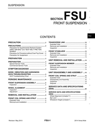 FSU-1
SUSPENSION
C
D
F
G
H
I
J
K
L
M
SECTION FSU
A
B
FSU
N
O
P
CONTENTS
FRONT SUSPENSION
PRECAUTION ...........................................
.... 2
PRECAUTIONS ..............................................
..... 2
Precaution for Supplemental Restraint System
(SRS) "AIR BAG" and "SEAT BELT PRE-TEN-
SIONER" .............................................................
......2
Precaution for Procedure without Cowl Top Cover
......2
Precaution for Suspension ..................................
......2
PREPARATION ........................................
.... 3
PREPARATION ..............................................
..... 3
Special Service Tools ..........................................
......3
Commercial Service Tools ..................................
......3
SYMPTOM DIAGNOSIS ...........................
.... 5
NOISE, VIBRATION AND HARSHNESS
(NVH) TROUBLESHOOTING ........................
..... 5
NVH Troubleshooting Chart ................................
......5
PERIODIC MAINTENANCE ......................
.... 6
FRONT SUSPENSION ASSEMBLY ..............
..... 6
Inspection ............................................................
......6
WHEEL ALIGNMENT .....................................
..... 7
Inspection ............................................................
......7
Adjustment ..........................................................
......8
REMOVAL AND INSTALLATION ............
.... 9
FRONT COIL SPRING AND STRUT .............
..... 9
Exploded View ....................................................
......9
Removal and Installation .....................................
......9
TRANSVERSE LINK .........................................10
Exploded View .....................................................
....10
Removal and Installation .....................................
....10
Inspection ............................................................
....10
FRONT STABILIZER ........................................12
Exploded View .....................................................
....12
Removal and Installation .....................................
....12
Inspection ............................................................
....13
UNIT REMOVAL AND INSTALLATION ...
...14
FRONT SUSPENSION MEMBER .....................14
Exploded View .....................................................
....14
Removal and Installation .....................................
....14
Inspection ............................................................
....15
UNIT DISASSEMBLY AND ASSEMBLY .
...16
FRONT COIL SPRING AND STRUT ................16
Exploded View .....................................................
....16
Disassembly and Assembly .................................
....16
Inspection ............................................................
....18
Disposal ...............................................................
....19
SERVICE DATA AND SPECIFICATIONS
(SDS) .........................................................
...20
SERVICE DATA AND SPECIFICATIONS
(SDS) .................................................................20
Wheel Alignment (Unladen*1) .............................
....20
Ball Joint ..............................................................
....20
Wheelarch Height (Unladen*) ..............................
....21
Revision: May 2013 2014 Versa Note
 