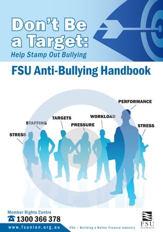 Don’t Be
a Target:
Help Stamp Out Bullying
PRESSURE
STRESS
STAFFING
TARGETS
PERFORMANCE
WORKLOAD
STRESS
FSU Anti-Bullying Handbook
1300 366 378
Member Rights Centre
F S U – B u i l d i n g a B e t t e r F i n a n c e I n d u s t r yw w w . f s u n i o n . o r g . a u
 