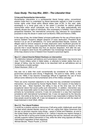 Case Study: The Iraq War, 2003 – The Liberalist View
1) Iraq and Humanitarian Intervention
Humanitarian intervention is a quintessential liberal foreign policy; conventional
wisdom holds that it is undertaken by liberal democratic regimes in order to protect
human rights under threat within illiberal states (see ch.30). In this view, state
sovereignty is a moral good only to the extent it provides for distinct political
communities within which individuals may thrive. If the state systematically and
violently abuses the rights of individuals, then sovereignty is forfeited. From a liberal
perspective therefore, the international community may intervene for humanitarian
purposes to stop the abuse in cases such as Bosnia (1995) and Kosovo (1999).

In the case of Iraq, the United States' principal justification for the use of force was to
remove Saddam Hussein's alleged weapons of mass destruction; President Bush
framed it as an act of self-defence. For some self-described liberals, however, the
alleged need to remove weapons of mass destruction were insufficient grounds for
war, and for that reason, some supported the Bush administration's decision on the
grounds that it would liberate Iraq from an abusive despotism. And after the war,
when no weapons were found, the justification has increasingly focused on the right
of the Iraqi citizens to live in freedom from Hussein's tyrannical regime.

Box 2.1: Liberal theorist Robert Keohane on intervention
The distinction between self-defence and humanitarian intervention may become less
clear. Future military action in failed states, or attempts to bolster states that are in
danger of failing, may be more likely to be described both as self-defence and as
humanitarian or public-spirited.
Robert Keohane, 2002, p. 87

Iraq was not a state that could conventionally be considered as 'failing' in that
government structures were strong, if illegitimate. The point to make, rather, is that
since the 1990s it has become increasingly difficult to legitimate the use of force
without some reference to the humanitarian aims of the military campaign.

There are some important objections to the idea that Iraq constituted humanitarian
intervention. As summarized by Human Rights Watch, 'the invasion of Iraq failed to
meet the test…. Most important, the killing in Iraq at the time was not of the
exceptional nature that would justify such intervention. In addition, intervention was
not the last reasonable option to stop Iraqi atrocities. Intervention was not motivated
primarily by humanitarian concerns. It was not conducted in a way that maximized
compliance with international humanitarian law. It was not approved by the Security
Council. And while at the time it was launched it was reasonable to believe that the
Iraqi people would be better off, it was not designed or carried out with the needs of
Iraqis foremost in mind' (Roth, 2004).

Box 2.2: The Liberal Problem
It would be a positive service to democracy if left-wing public intellectuals would take
the lead where elected liberals cannot or will not, urging their fellow Americans that
the war on terrorism requires many things – peace in Israel and Palestine, an end to
the United States' long term addiction to oil – before it requires any regime change in
Iraq. But the left is having some trouble providing that service, because one wing of it
actually supports military intervention in Iraq, while the other wing opposes all military
interventions regardless of their objectives.
Michael Berube, 'Peace Puzzle', p.319-20.
 