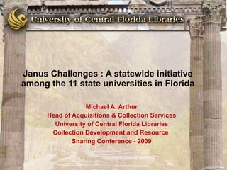 Janus Challenges : A statewide initiative among the 11 state universities in Florida Michael A. Arthur Head of Acquisitions & Collection Services University of Central Florida Libraries Collection Development and Resource  Sharing Conference - 2009 