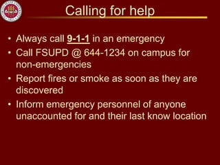 Calling for help
• Always call 9-1-1 in an emergency
• Call FSUPD @ 644-1234 on campus for
non-emergencies
• Report fires or smoke as soon as they are
discovered
• Inform emergency personnel of anyone
unaccounted for and their last know location
 