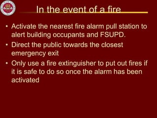 In the event of a fire
• Activate the nearest fire alarm pull station to
alert building occupants and FSUPD.
• Direct the public towards the closest
emergency exit
• Only use a fire extinguisher to put out fires if
it is safe to do so once the alarm has been
activated
 