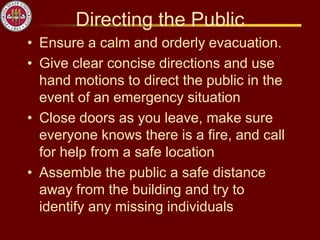 Directing the Public
• Ensure a calm and orderly evacuation.
• Give clear concise directions and use
hand motions to direct the public in the
event of an emergency situation
• Close doors as you leave, make sure
everyone knows there is a fire, and call
for help from a safe location
• Assemble the public a safe distance
away from the building and try to
identify any missing individuals
 