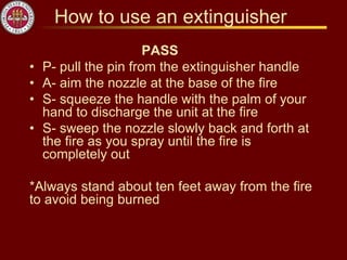 How to use an extinguisher
PASS
• P- pull the pin from the extinguisher handle
• A- aim the nozzle at the base of the fire
• S- squeeze the handle with the palm of your
hand to discharge the unit at the fire
• S- sweep the nozzle slowly back and forth at
the fire as you spray until the fire is
completely out
*Always stand about ten feet away from the fire
to avoid being burned
 