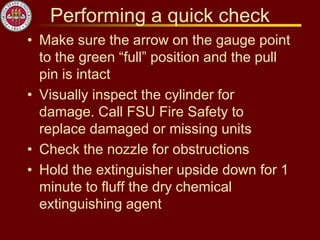 Performing a quick check
• Make sure the arrow on the gauge point
to the green “full” position and the pull
pin is intact
• Visually inspect the cylinder for
damage. Call FSU Fire Safety to
replace damaged or missing units
• Check the nozzle for obstructions
• Hold the extinguisher upside down for 1
minute to fluff the dry chemical
extinguishing agent
 