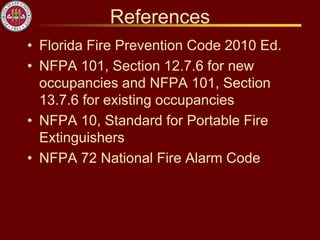 References
• Florida Fire Prevention Code 2010 Ed.
• NFPA 101, Section 12.7.6 for new
occupancies and NFPA 101, Section
13.7.6 for existing occupancies
• NFPA 10, Standard for Portable Fire
Extinguishers
• NFPA 72 National Fire Alarm Code
 