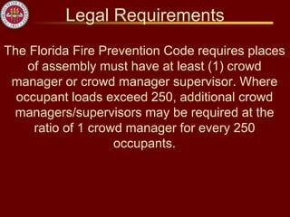 Legal Requirements
The Florida Fire Prevention Code requires places
of assembly must have at least (1) crowd
manager or crowd manager supervisor. Where
occupant loads exceed 250, additional crowd
managers/supervisors may be required at the
ratio of 1 crowd manager for every 250
occupants.
 