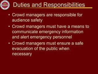Duties and Responsibilities
• Crowd managers are responsible for
audience safety
• Crowd managers must have a means to
communicate emergency information
and alert emergency personnel
• Crowd managers must ensure a safe
evacuation of the public when
necessary
 