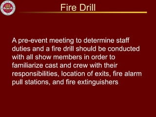 Fire Drill
A pre-event meeting to determine staff
duties and a fire drill should be conducted
with all show members in order to
familiarize cast and crew with their
responsibilities, location of exits, fire alarm
pull stations, and fire extinguishers
 