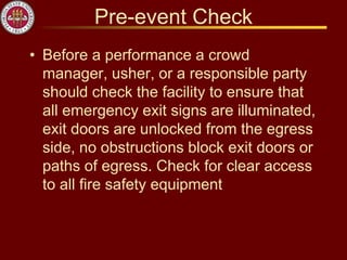 Pre-event Check
• Before a performance a crowd
manager, usher, or a responsible party
should check the facility to ensure that
all emergency exit signs are illuminated,
exit doors are unlocked from the egress
side, no obstructions block exit doors or
paths of egress. Check for clear access
to all fire safety equipment
 