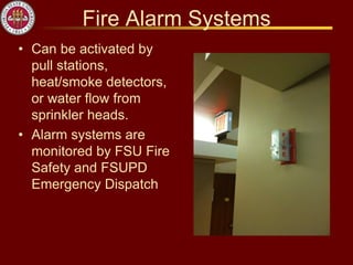 Fire Alarm Systems
• Can be activated by
pull stations,
heat/smoke detectors,
or water flow from
sprinkler heads.
• Alarm systems are
monitored by FSU Fire
Safety and FSUPD
Emergency Dispatch
 