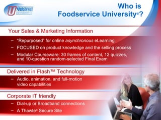 Who is
                        Foodservice University®?

Your Sales & Marketing Information
 – “Repurposed” for online asynchronous eLearning
 – FOCUSED on product knowledge and the selling process
 – Modular Courseware: 30 frames of content, 12 quizzes,
   and 10-question random-selected Final Exam

Delivered in Flash™ Technology
 – Audio, animation, and full-motion
   video capabilities

Corporate IT friendly
 – Dial-up or Broadband connections
 – A Thawte® Secure Site
 