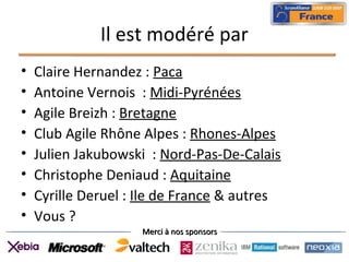 Merci à nos sponsorsMerci à nos sponsors
Il est modéré par
• Claire Hernandez : Paca
• Antoine Vernois : Midi-Pyrénées
• Agile Breizh : Bretagne
• Club Agile Rhône Alpes : Rhones-Alpes
• Julien Jakubowski : Nord-Pas-De-Calais
• Christophe Deniaud : Aquitaine
• Cyrille Deruel : Ile de France & autres
• Vous ?
 
