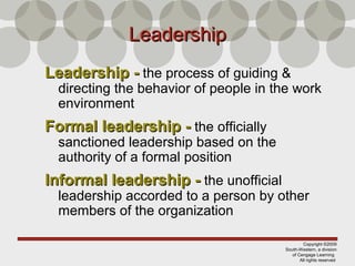 Copyright ©2009
South-Western, a division
of Cengage Learning
All rights reserved
LeadershipLeadership
Leadership -Leadership - the process of guiding &
directing the behavior of people in the work
environment
Formal leadership -Formal leadership - the officially
sanctioned leadership based on the
authority of a formal position
Informal leadership -Informal leadership - the unofficial
leadership accorded to a person by other
members of the organization
 