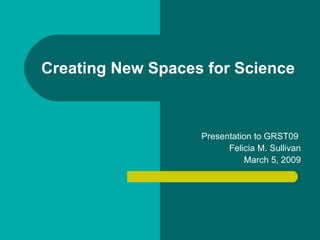 Creating New Spaces for Science Presentation to GRST09  Felicia M. Sullivan March 5, 2009 