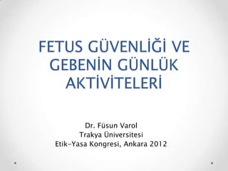 FETUS GÜVENLİĞİ VE
GEBENİN GÜNLÜK
AKTİVİTELERİ
Dr. Füsun Varol
Trakya Üniversitesi
Etik-Yasa Kongresi, Ankara 2012
 