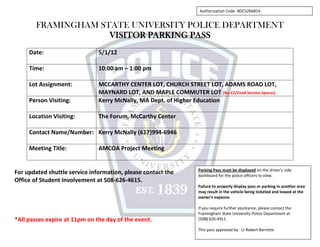 FRAMINGHAM STATE UNIVERSITY POLICE DEPARTMENT
VISITOR PARKING PASS
Date: 5/1/12
Time: 10:00 am – 1:00 pm
Lot Assignment: MCCARTHY CENTER LOT, CHURCH STREET LOT, ADAMS ROAD LOT,
MAYNARD LOT, AND MAPLE COMMUTER LOT (No CZ/Food Service Spaces)
Person Visiting: Kerry McNally, MA Dept. of Higher Education
Location Visiting: The Forum, McCarthy Center
Contact Name/Number: Kerry McNally (617)994-6946
Meeting Title: AMCOA Project Meeting
For updated shuttle service information, please contact the
Office of Student Involvement at 508-626-4615.
*All passes expire at 11pm on the day of the event.
Parking Pass must be displayed on the driver’s side
dashboard for the police officers to view.
Failure to properly display pass or parking in another area
may result in the vehicle being ticketed and towed at the
owner’s expense.
If you require further assistance, please contact the
Framingham State University Police Department at
(508) 626-4911.
This pass approved by: Lt Robert Barrette
Authorization Code: BDC5266814
 