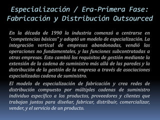Especialización / Era-Primera Fase: Fabricación y Distribución OutsourcedEn la década de 1990 la industria comenzó a centrarse en "competencias básicas" y adoptó un modelo de especialización. La integración vertical de empresas abandonadas, vendió las operaciones no fundamentales, y las funciones subcontratadas a otras empresas. Esto cambió los requisitos de gestión mediante la extensión de la cadena de suministro más allá de las paredes y la distribución de la gestión de la empresa a través de asociaciones especializadas cadena de suministro.El modelo de especialización de fabricación y crea redes de distribución compuesto por múltiples cadenas de suministro individuo específico a los productos, proveedores y clientes que trabajan juntos para diseñar, fabricar, distribuir, comercializar, vender, y el servicio de un producto. 