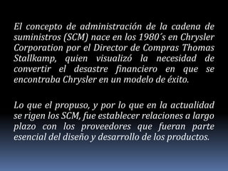 El concepto de administración de la cadena de suministros (SCM) nace en los 1980´s en Chrysler Corporation por el Director de Compras Thomas Stallkamp, quien visualizó la necesidad de convertir el desastre financiero en que se encontraba Chrysler en un modelo de éxito. Lo que el propuso, y por lo que en la actualidad se rigen los SCM, fue establecer relaciones a largo plazo con los proveedores que fueran parte esencial del diseño y desarrollo de los productos. 