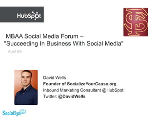  MBAA Social Media Forum – "Succeeding In Business With Social Media" April 6th David Wells Founder of SocializeYourCause.org Inbound Marketing Consultant @HubSpot Twitter: @DavidWells 