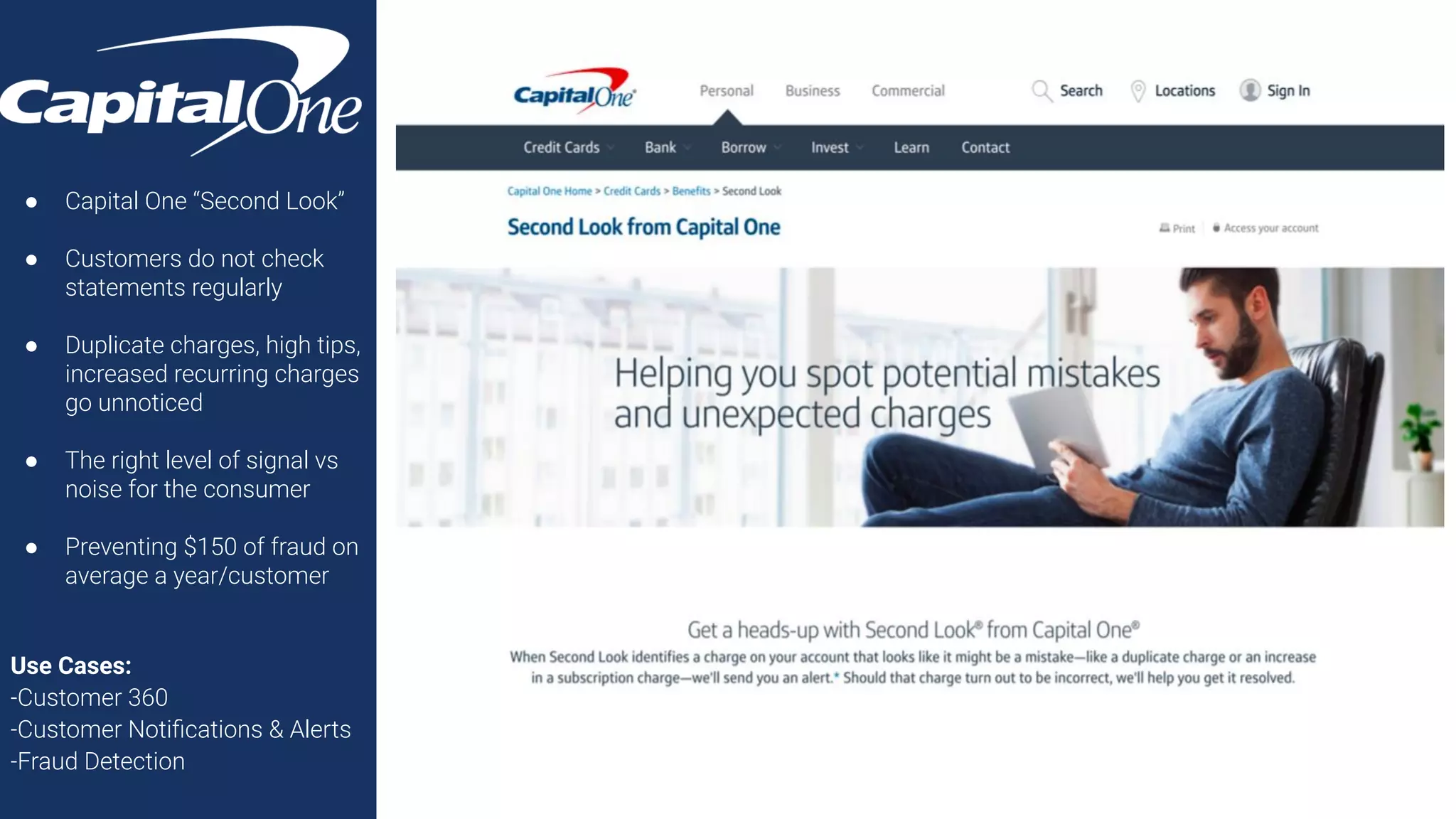 ● Capital One “Second Look”
● Customers do not check
statements regularly
● Duplicate charges, high tips,
increased recurring charges
go unnoticed
● The right level of signal vs
noise for the consumer
● Preventing $150 of fraud on
average a year/customer
Use Cases:
-Customer 360
-Customer Notiﬁcations & Alerts
-Fraud Detection
 