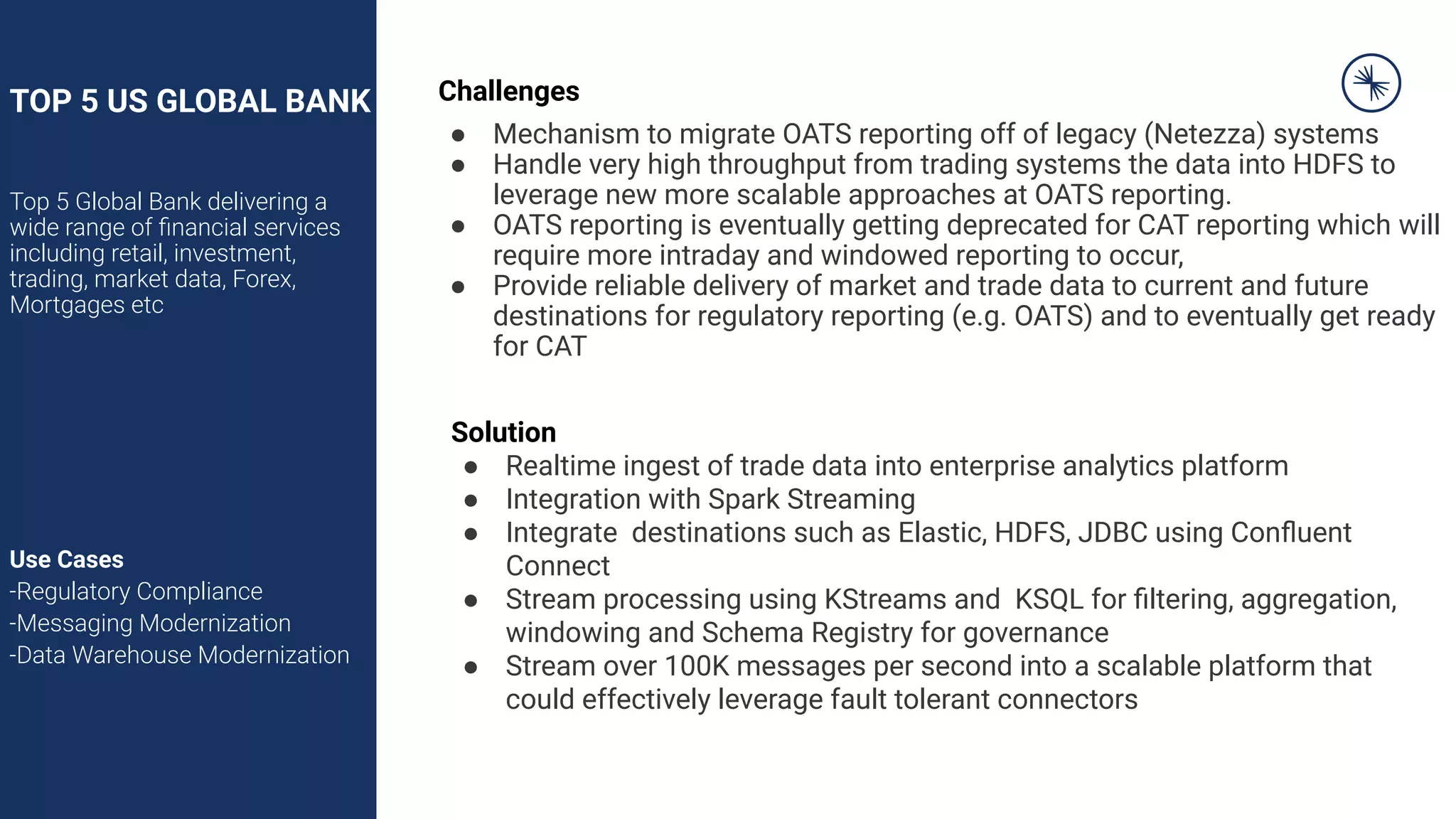 TOP 5 US GLOBAL BANK
Top 5 Global Bank delivering a
wide range of ﬁnancial services
including retail, investment,
trading, market data, Forex,
Mortgages etc
Use Cases
-Regulatory Compliance
-Messaging Modernization
-Data Warehouse Modernization
Challenges
● Mechanism to migrate OATS reporting off of legacy (Netezza) systems
● Handle very high throughput from trading systems the data into HDFS to
leverage new more scalable approaches at OATS reporting.
● OATS reporting is eventually getting deprecated for CAT reporting which will
require more intraday and windowed reporting to occur,
● Provide reliable delivery of market and trade data to current and future
destinations for regulatory reporting (e.g. OATS) and to eventually get ready
for CAT
Solution
● Realtime ingest of trade data into enterprise analytics platform
● Integration with Spark Streaming
● Integrate destinations such as Elastic, HDFS, JDBC using Conﬂuent
Connect
● Stream processing using KStreams and KSQL for ﬁltering, aggregation,
windowing and Schema Registry for governance
● Stream over 100K messages per second into a scalable platform that
could effectively leverage fault tolerant connectors
 