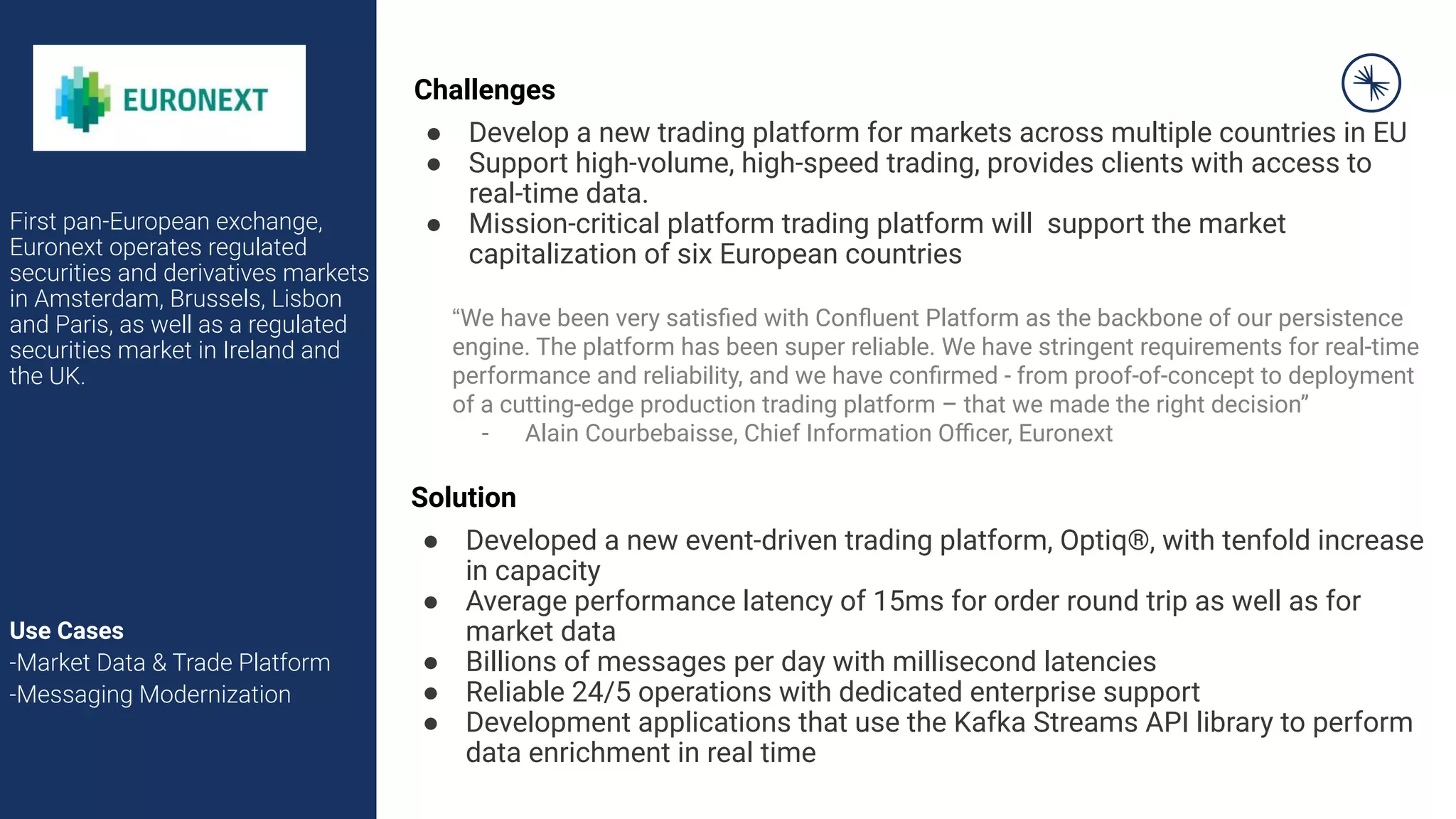 First pan-European exchange,
Euronext operates regulated
securities and derivatives markets
in Amsterdam, Brussels, Lisbon
and Paris, as well as a regulated
securities market in Ireland and
the UK.
Use Cases
-Market Data & Trade Platform
-Messaging Modernization
Challenges
● Develop a new trading platform for markets across multiple countries in EU
● Support high-volume, high-speed trading, provides clients with access to
real-time data.
● Mission-critical platform trading platform will support the market
capitalization of six European countries
Solution
● Developed a new event-driven trading platform, Optiq®, with tenfold increase
in capacity
● Average performance latency of 15ms for order round trip as well as for
market data
● Billions of messages per day with millisecond latencies
● Reliable 24/5 operations with dedicated enterprise support
● Development applications that use the Kafka Streams API library to perform
data enrichment in real time
“We have been very satisﬁed with Conﬂuent Platform as the backbone of our persistence
engine. The platform has been super reliable. We have stringent requirements for real-time
performance and reliability, and we have conﬁrmed - from proof-of-concept to deployment
of a cutting-edge production trading platform – that we made the right decision”
- Alain Courbebaisse, Chief Information Oﬃcer, Euronext
 