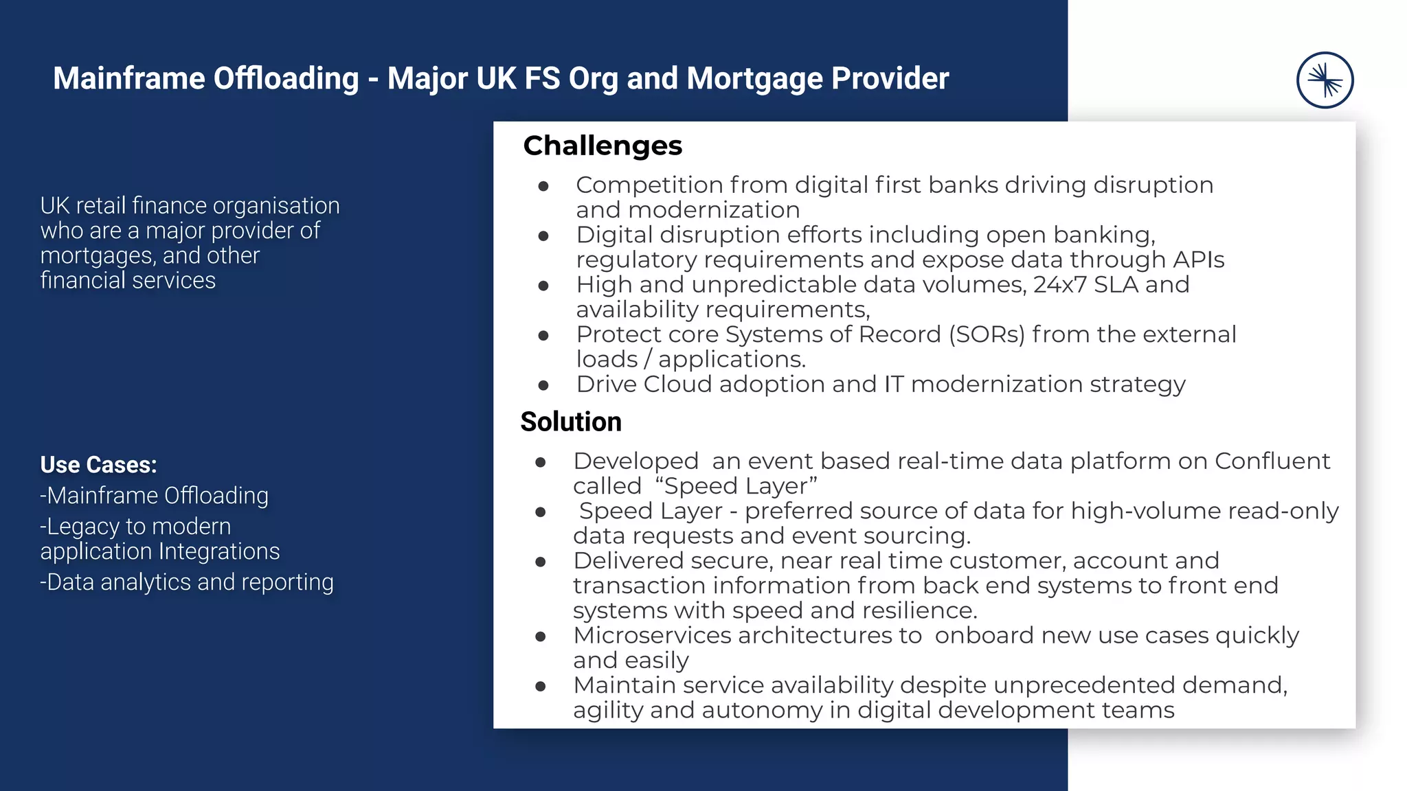 UK retail ﬁnance organisation
who are a major provider of
mortgages, and other
ﬁnancial services
Use Cases:
-Mainframe Oﬄoading
-Legacy to modern
application Integrations
-Data analytics and reporting
Challenges
● Competition from digital ﬁrst banks driving disruption
and modernization
● Digital disruption efforts including open banking,
regulatory requirements and expose data through APIs
● High and unpredictable data volumes, 24x7 SLA and
availability requirements,
● Protect core Systems of Record (SORs) from the external
loads / applications.
● Drive Cloud adoption and IT modernization strategy
Solution
● Developed an event based real-time data platform on Conﬂuent
called “Speed Layer”
● Speed Layer - preferred source of data for high-volume read-only
data requests and event sourcing.
● Delivered secure, near real time customer, account and
transaction information from back end systems to front end
systems with speed and resilience.
● Microservices architectures to onboard new use cases quickly
and easily
● Maintain service availability despite unprecedented demand,
agility and autonomy in digital development teams
Mainframe Oﬄoading - Major UK FS Org and Mortgage Provider
 