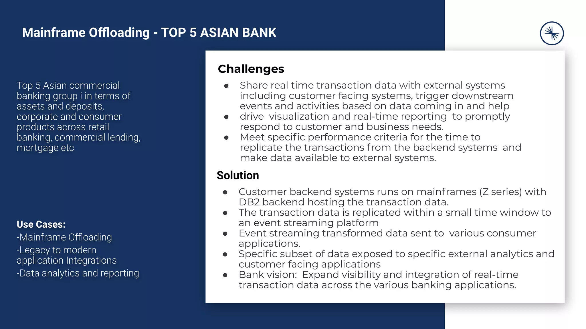 Top 5 Asian commercial
banking group i in terms of
assets and deposits,
corporate and consumer
products across retail
banking, commercial lending,
mortgage etc
Use Cases:
-Mainframe Oﬄoading
-Legacy to modern
application Integrations
-Data analytics and reporting
Challenges
● Share real time transaction data with external systems
including customer facing systems, trigger downstream
events and activities based on data coming in and help
● drive visualization and real-time reporting to promptly
respond to customer and business needs.
● Meet speciﬁc performance criteria for the time to
replicate the transactions from the backend systems and
make data available to external systems.
Solution
● Customer backend systems runs on mainframes (Z series) with
DB2 backend hosting the transaction data.
● The transaction data is replicated within a small time window to
an event streaming platform
● Event streaming transformed data sent to various consumer
applications.
● Speciﬁc subset of data exposed to speciﬁc external analytics and
customer facing applications
● Bank vision: Expand visibility and integration of real-time
transaction data across the various banking applications.
Mainframe Oﬄoading - TOP 5 ASIAN BANK
 