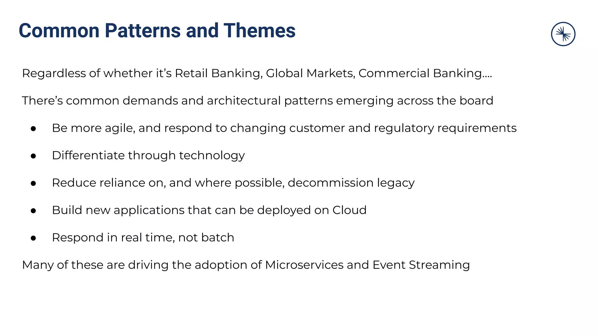 Common Patterns and Themes
Regardless of whether it’s Retail Banking, Global Markets, Commercial Banking….
There’s common demands and architectural patterns emerging across the board
● Be more agile, and respond to changing customer and regulatory requirements
● Differentiate through technology
● Reduce reliance on, and where possible, decommission legacy
● Build new applications that can be deployed on Cloud
● Respond in real time, not batch
Many of these are driving the adoption of Microservices and Event Streaming
 