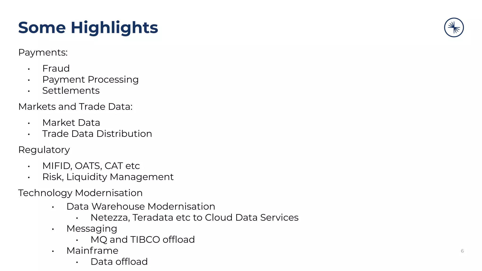 Some Highlights
Payments:
• Fraud
• Payment Processing
• Settlements
Markets and Trade Data:
• Market Data
• Trade Data Distribution
Regulatory
• MIFID, OATS, CAT etc
• Risk, Liquidity Management
Technology Modernisation
• Data Warehouse Modernisation
• Netezza, Teradata etc to Cloud Data Services
• Messaging
• MQ and TIBCO ofﬂoad
• Mainframe
• Data ofﬂoad
6
 