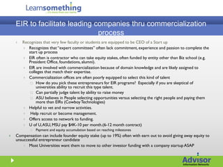 EIR to facilitate leading companies thru commercialization
                               process
       Recognizes that very few faculty or students are equipped to be CEO of a Start up
         Recognizes that “expert committees” often lack commitment, experience and passion to complete the
           start up process
         EIR often is contractor who can take equity stakes, often funded by entity other than Biz school (e.g.
           President Office, foundations, alumni).
         EIR are involved with commercialization because of domain knowledge and are likely assigned to
           colleges that match their expertise.
         Commercialization offices are often poorly equipped to select this kind of talent
             How do you pick these entrepreneurs for EIR programs? Especially if you are skeptical of
               universities ability to recruit this type talent.
             Can partially judge talent by ability to raise money
             ASU believes in People selecting opportunities versus selecting the right people and paying them
               more than EIRs (Cowboy Technologies)
         Helpful to vet and narrow activities.
           Help recruit or become management.
         Offers access to network to funding.
         U of U, ASU, MSU pay $4K-10 per month.(6-12 month contract)
               Payment and equity accumulation based on reaching milestones
   Compensation can include founder equity stake (up to 19%) often with earn out to avoid giving away equity to
    unsuccessful entrepreneur candidate
         Most Universities want them to move to other investor funding with a company startup ASAP
 