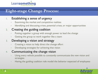 Eight-stage Change Process:
    1.   Establishing a sense of urgency
            Examining the market and competitive realities
            Identifying and discussing crises, potential crises, or major opportunities
    2.   Creating the guiding coalition
            Putting together a group with enough power to lead the change
            Getting the group to work together like a team
    3.   Developing a vision and strategy
            Creating a vision to help direct the change effort
            Developing strategies for achieving that vision
    4.   Communicating the change vision
            Using every vehicle possible to constantly communicate the new vision and
             strategies
            Having the guiding coalition role model the behavior expected of employees


| 14 |
 