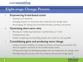 Eight-stage Change Process
    5.   Empowering broad-based action
            Getting rid of obstacles
            Changing systems or structures that undermine the change vision
            Encouraging risk taking and nontraditional ideas, activities, and actions
    6.   Generating short-term wins
            Planning for visible improvements in performance, or “wins”
            Creating those wins
            Visibly recognizing and rewarding people who made the wins possible
    7.   Consolidating gains and producing more change
            Using increased credibility to change all systems, structures, and policies that
             don’t fit together and don’t fit the transformation vision
            Hiring, promoting, and developing people who can implement the change vision
            Reinvigorating the process with new projects, themes, and change agents

| 15 |
 