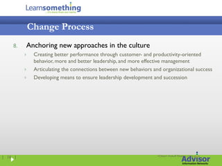 Change Process
    8.   Anchoring new approaches in the culture
             Creating better performance through customer- and productivity-oriented
              behavior, more and better leadership, and more effective management
             Articulating the connections between new behaviors and organizational success
             Developing means to ensure leadership development and succession




                                                                   <Client> Kickoff Meeting, xx.xx.xxxx
| 16 |
 