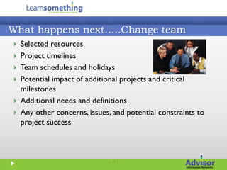 What happens next…..Change team
   Selected resources
   Project timelines
   Team schedules and holidays
   Potential impact of additional projects and critical
    milestones
   Additional needs and definitions
   Any other concerns, issues, and potential constraints to
    project success



                              | 17 |
 