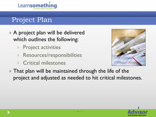 Project Plan
 A project plan will be delivered
  which outlines the following:
     Project activities
     Resources/responsibilities
     Critical milestones
 That plan will be maintained through the life of the
  project and adjusted as needed to hit critical milestones.




                             | 19 |
 