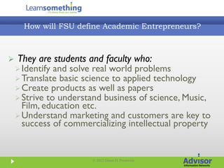 How will FSU define Academic Entrepreneurs?



   They are students and faculty who:
     Identify and solve real world problems
     Translate basic science to applied technology
     Create products as well as papers
     Strive to understand business of science, Music,
      Film, education etc.
     Understand marketing and customers are key to
      success of commercializing intellectual property


                        © 2012 Glenn D. Prestwich
 