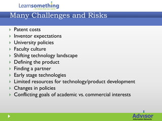 Many Challenges and Risks
   Patent costs
   Inventor expectations
   University policies
   Faculty culture
   Shifting technology landscape
   Defining the product
   Finding a partner
   Early stage technologies
   Limited resources for technology/product development
   Changes in policies
   Conflicting goals of academic vs. commercial interests
 