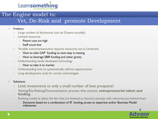 The Engine model to:
     Vet, De-Risk and promote Development
     Problems:
         Large number of disclosures (can be Dozens annually)
         Limited resources
            Patent cost are high
            Staff count low
         Variable outcome/execution requires resources not at University
            How to take GAP funding to next step is missing
            How to leverage SBIR funding and other grants
         Understanding newly developed technology
            How to take it to market
         Understanding how to systematically address opportunities
         Long development cycle for certain technologies

     Solutions:
         Limit investments to only a small number of best prospects!
         Vetting/De-Risking/Documentation process that attracts entrepreneurial talent and
          funding
         Evolving model to select the few that are licensed or become startups with resources put behind them
            Decisions based on a combination of IP, funding, access to expertise and/or Business Model
             milestones
 