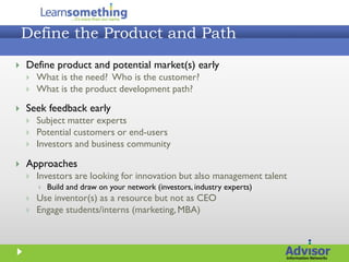 Define the Product and Path
   Define product and potential market(s) early
       What is the need? Who is the customer?
       What is the product development path?

   Seek feedback early
       Subject matter experts
       Potential customers or end-users
       Investors and business community

   Approaches
       Investors are looking for innovation but also management talent
           Build and draw on your network (investors, industry experts)
       Use inventor(s) as a resource but not as CEO
       Engage students/interns (marketing, MBA)
 