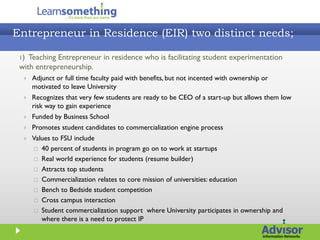 Entrepreneur in Residence (EIR) two distinct needs;

 1) Teaching Entrepreneur in residence who is facilitating student experimentation
 with entrepreneurship.
     Adjunct or full time faculty paid with benefits, but not incented with ownership or
      motivated to leave University
     Recognizes that very few students are ready to be CEO of a start-up but allows them low
      risk way to gain experience
     Funded by Business School
     Promotes student candidates to commercialization engine process
     Values to FSU include
       40 percent of students in program go on to work at startups

       Real world experience for students (resume builder)

       Attracts top students

       Commercialization relates to core mission of universities: education

       Bench to Bedside student competition

       Cross campus interaction

       Student commercialization support where University participates in ownership and
         where there is a need to protect IP
 