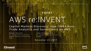 © 2017, Amazon Web Services, Inc. or its Affiliates. All rights reserved.
AWS re:INVENT
Capi tal Markets Di scovery: How F INRA Runs
Trad e Anal yti cs and Survei l l ance on AWS
R o b e r t K i s s e l l
S r . S o l u t i o n s A r c h i t e c t
W W P S F e d e r a l F i n a n c i a l s
A W S
J o h n H i t c h i n g h a m
S r . D i r e c t o r E n g i n e e r i n g
F I N R A
N o v e m b e r 2 7 , 2 0 1 7
F S V 3 0 7
 