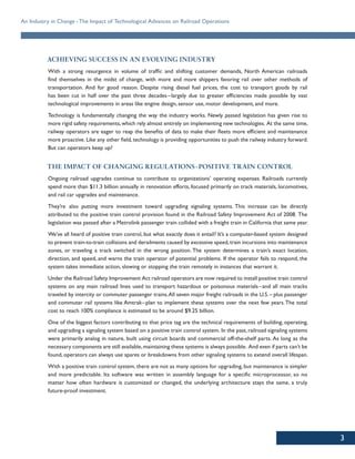 3
An Industry in Change -The Impact of Technological Advances on Railroad Operations
ACHIEVING SUCCESS IN AN EVOLVING INDUSTRY
With a strong resurgence in volume of traffic and shifting customer demands, North American railroads
find themselves in the midst of change, with more and more shippers favoring rail over other methods of
transportation. And for good reason. Despite rising diesel fuel prices, the cost to transport goods by rail
has been cut in half over the past three decades–largely due to greater efficiencies made possible by vast
technological improvements in areas like engine design, sensor use, motor development, and more.
Technology is fundamentally changing the way the industry works. Newly passed legislation has given rise to
more rigid safety requirements,which rely almost entirely on implementing new technologies. At the same time,
railway operators are eager to reap the benefits of data to make their fleets more efficient and maintenance
more proactive. Like any other field,technology is providing opportunities to push the railway industry forward.
But can operators keep up?
THE IMPACT OF CHANGING REGULATIONS-POSITIVE TRAIN CONTROL
Ongoing railroad upgrades continue to contribute to organizations’ operating expenses. Railroads currently
spend more than $11.3 billion annually in renovation efforts, focused primarily on track materials, locomotives,
and rail car upgrades and maintenance.
They’re also putting more investment toward upgrading signaling systems. This increase can be directly
attributed to the positive train control provision found in the Railroad Safety Improvement Act of 2008. The
legislation was passed after a Metrolink passenger train collided with a freight train in California that same year.
We’ve all heard of positive train control, but what exactly does it entail? It’s a computer-based system designed
to prevent train-to-train collisions and derailments caused by excessive speed,train incursions into maintenance
zones, or traveling a track switched in the wrong position. The system determines a train’s exact location,
direction, and speed, and warns the train operator of potential problems. If the operator fails to respond, the
system takes immediate action, slowing or stopping the train remotely in instances that warrant it.
Under the Railroad Safety Improvement Act railroad operators are now required to install positive train control
systems on any main railroad lines used to transport hazardous or poisonous materials–and all main tracks
traveled by intercity or commuter passenger trains.All seven major freight railroads in the U.S.– plus passenger
and commuter rail systems like Amtrak–plan to implement these systems over the next few years.The total
cost to reach 100% compliance is estimated to be around $9.25 billion.
One of the biggest factors contributing to that price tag are the technical requirements of building, operating,
and upgrading a signaling system based on a positive train control system. In the past, railroad signaling systems
were primarily analog in nature, built using circuit boards and commercial off-the-shelf parts. As long as the
necessary components are still available,maintaining these systems is always possible. And even if parts can’t be
found, operators can always use spares or breakdowns from other signaling systems to extend overall lifespan.
With a positive train control system, there are not as many options for upgrading, but maintenance is simpler
and more predictable. Its software was written in assembly language for a specific microprocessor, so no
matter how often hardware is customized or changed, the underlying architecture stays the same, a truly
future-proof investment.
 