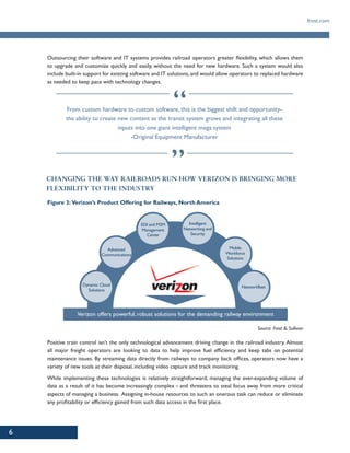 6
frost.com
Outsourcing their software and IT systems provides railroad operators greater flexibility, which allows them
to upgrade and customize quickly and easily, without the need for new hardware. Such a system would also
include built-in support for existing software and IT solutions, and would allow operators to replaced hardware
as needed to keep pace with technology changes.
From custom hardware to custom software, this is the biggest shift and opportunity-
the ability to create new content as the transit system grows and integrating all these
inputs into one giant intelligent mega system
-Original Equipment Manufacturer
CHANGING THE WAY RAILROADS RUN HOW VERIZON IS BRINGING MORE
FLEXIBILITY TO THE INDUSTRY
Figure 3: Verizon’s Product Offering for Railways, North America
Verizon offers powerful, robust solutions for the demanding railway environment
Advanced
Communications
Mobile
Workforce
Solutions
Dynamic Cloud
Solutions
Networkfleet
EDI and M2M
Management
Center
Intelligent
Networking and
Security
Source: Frost & Sullivan
Positive train control isn’t the only technological advancement driving change in the railroad industry. Almost
all major freight operators are looking to data to help improve fuel efficiency and keep tabs on potential
maintenance issues. By streaming data directly from railways to company back offices, operators now have a
variety of new tools at their disposal, including video capture and track monitoring.
While implementing these technologies is relatively straightforward, managing the ever-expanding volume of
data as a result of it has become increasingly complex – and threatens to steal focus away from more critical
aspects of managing a business. Assigning in-house resources to such an onerous task can reduce or eliminate
any profitability or efficiency gained from such data access in the first place.
 